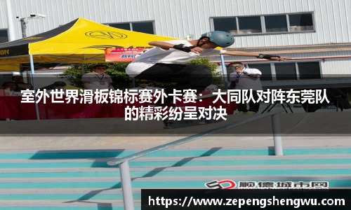 室外世界滑板锦标赛外卡赛:大同队对阵东莞队的精彩纷呈对决